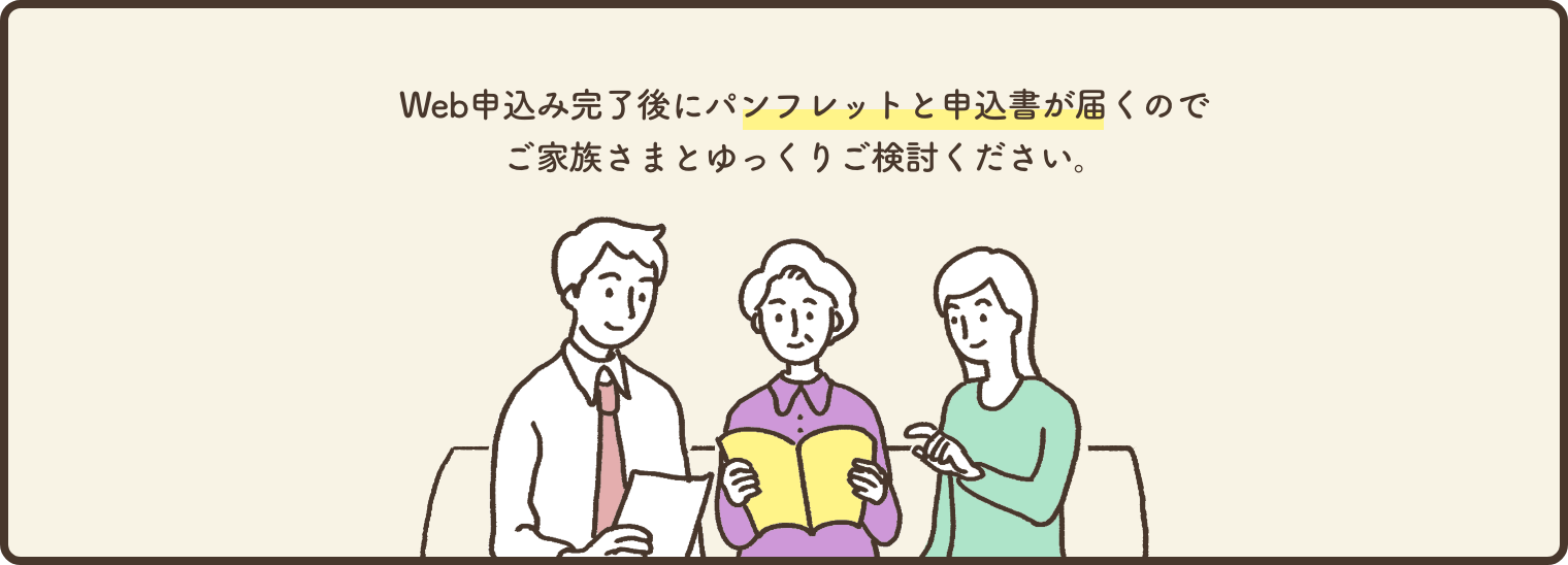 Web申込完了後に【パンフレットと申込書】が届くので、ご家族さまとゆっくりご検討ください。